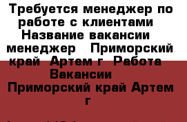 Требуется менеджер по работе с клиентами › Название вакансии ­ менеджер - Приморский край, Артем г. Работа » Вакансии   . Приморский край,Артем г.